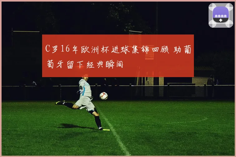 C罗16年欧洲杯进球集锦回顾 助葡萄牙留下经典瞬间