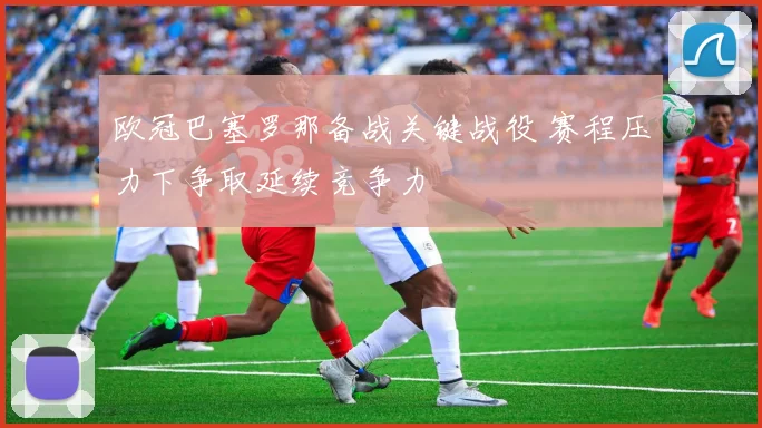 欧冠巴塞罗那备战关键战役 赛程压力下争取延续竞争力