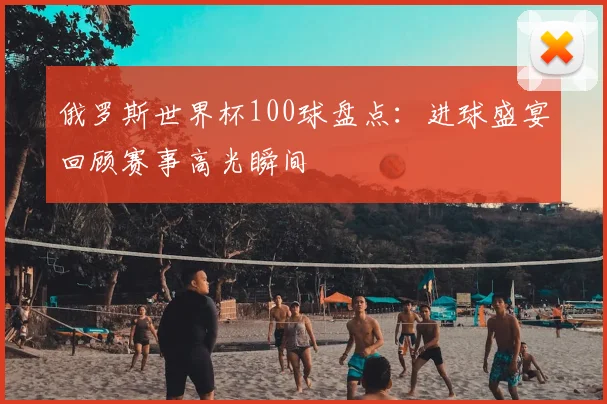 俄罗斯世界杯100球盘点：进球盛宴回顾赛事高光瞬间