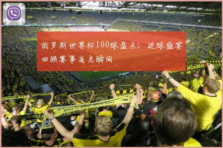 俄罗斯世界杯100球盘点：进球盛宴回顾赛事高光瞬间