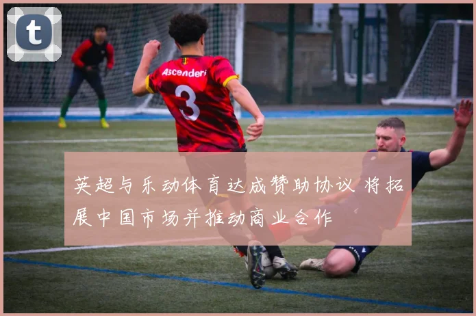英超与乐动体育达成赞助协议 将拓展中国市场并推动商业合作