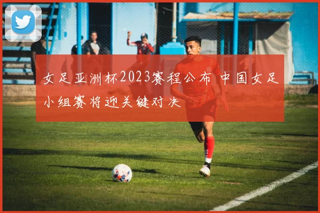 女足亚洲杯2023赛程公布 中国女足小组赛将迎关键对决