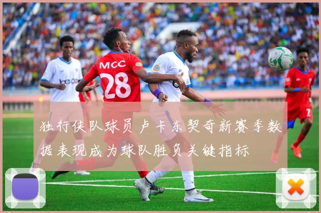 独行侠队球员卢卡东契奇新赛季数据表现成为球队胜负关键指标