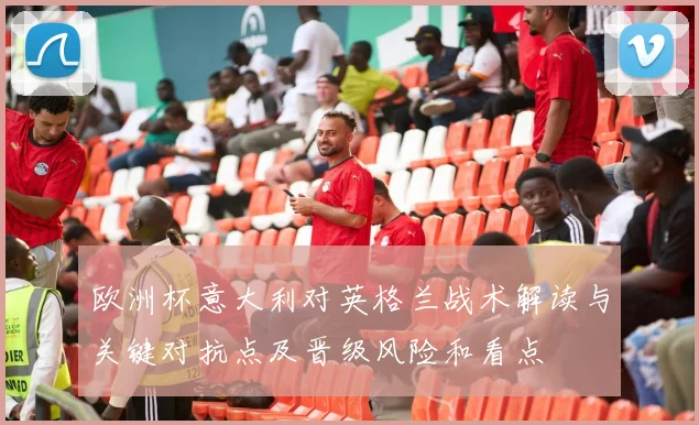 欧洲杯意大利对英格兰战术解读与关键对抗点及晋级风险和看点