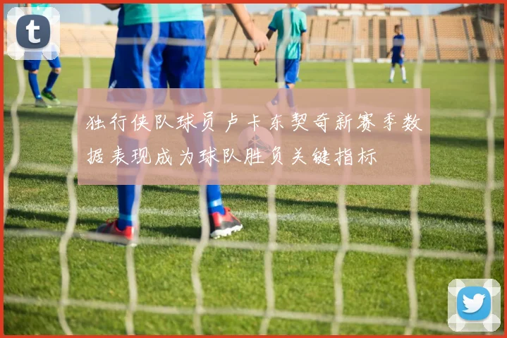 独行侠队球员卢卡东契奇新赛季数据表现成为球队胜负关键指标