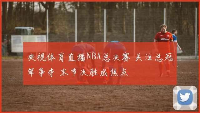 央视体育直播NBA总决赛 关注总冠军争夺 末节决胜成焦点