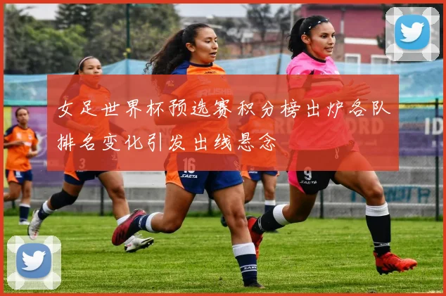 女足世界杯预选赛积分榜出炉各队排名变化引发出线悬念
