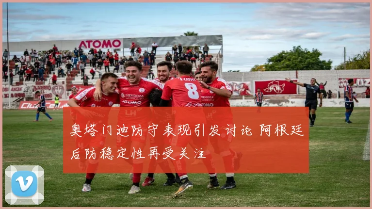 奥塔门迪防守表现引发讨论 阿根廷后防稳定性再受关注