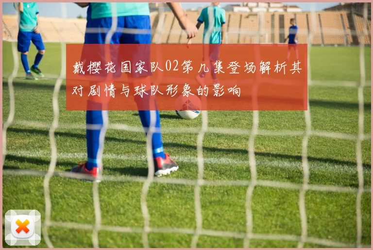 戴樱花国家队02第几集登场解析其对剧情与球队形象的影响