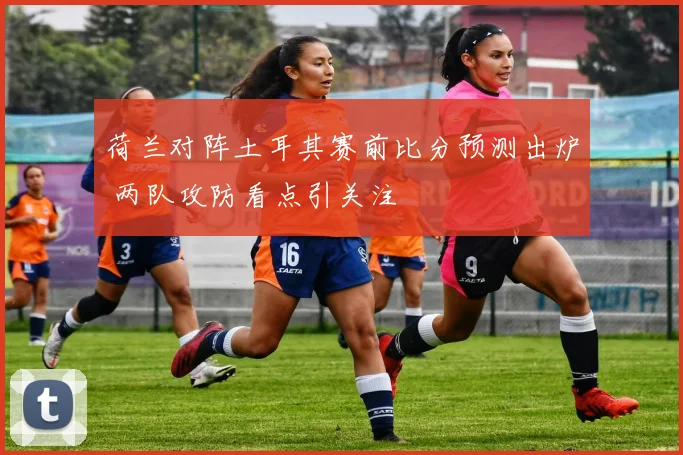 荷兰对阵土耳其赛前比分预测出炉 两队攻防看点引关注
