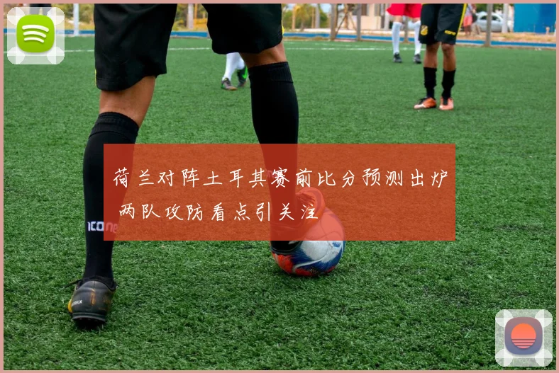 荷兰对阵土耳其赛前比分预测出炉 两队攻防看点引关注