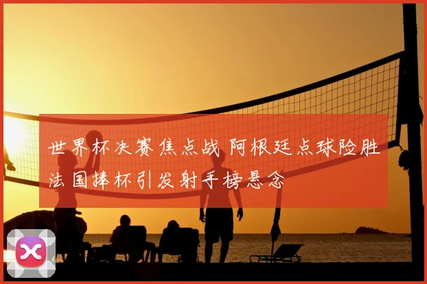 世界杯决赛焦点战 阿根廷点球险胜法国捧杯引发射手榜悬念