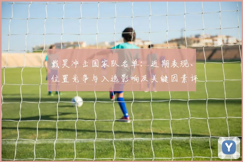 戴昊冲击国家队名单：近期表现、位置竞争与入选影响及关键因素评估