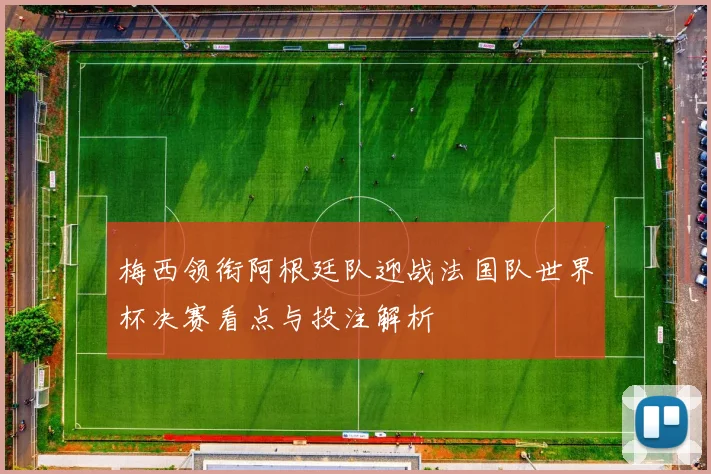 梅西领衔阿根廷队迎战法国队世界杯决赛看点与投注解析