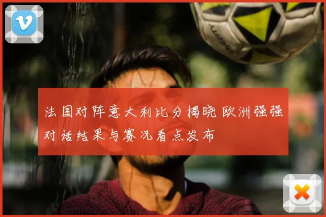 法国对阵意大利比分揭晓 欧洲强强对话结果与赛况看点发布