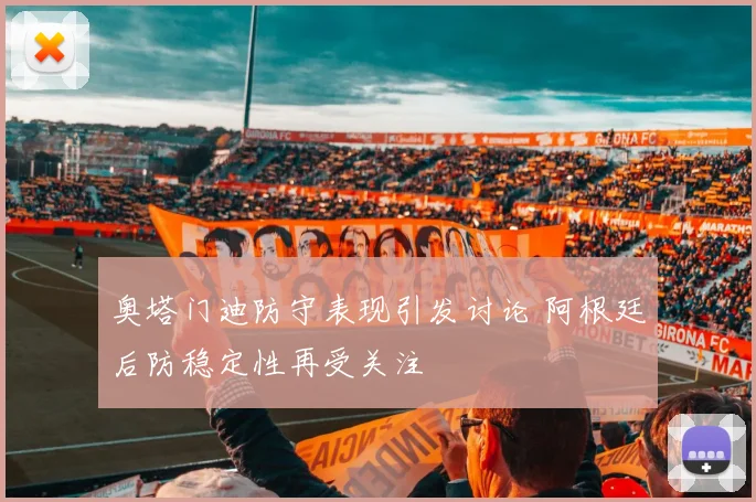 奥塔门迪防守表现引发讨论 阿根廷后防稳定性再受关注