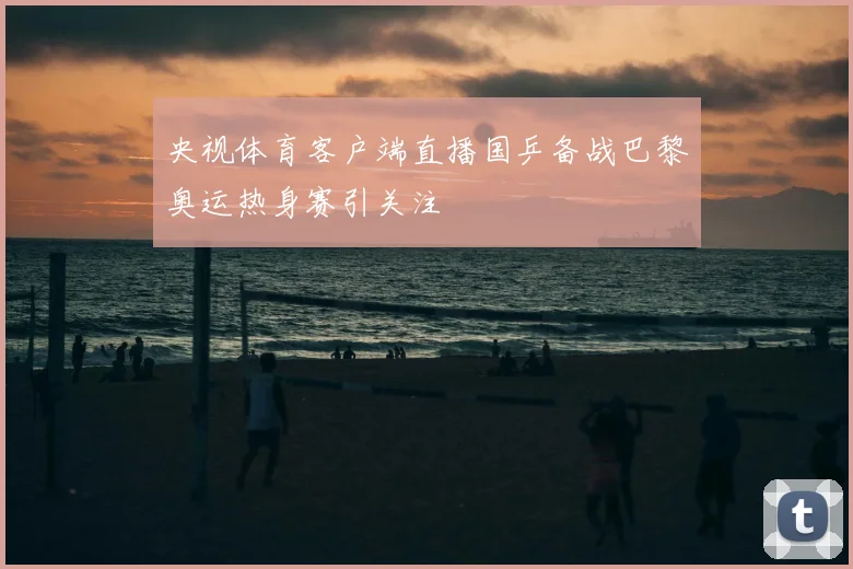 央视体育客户端直播国乒备战巴黎奥运热身赛引关注