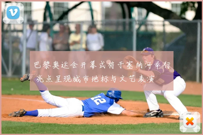 巴黎奥运会开幕式将于塞纳河举行 亮点呈现城市地标与文艺表演