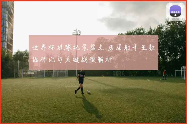 世界杯进球纪录盘点 历届射手王数据对比与关键战役解析