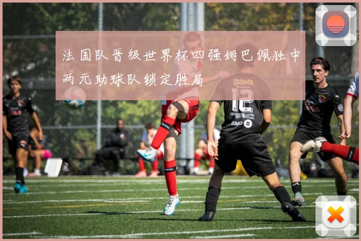 法国队晋级世界杯四强姆巴佩独中两元助球队锁定胜局