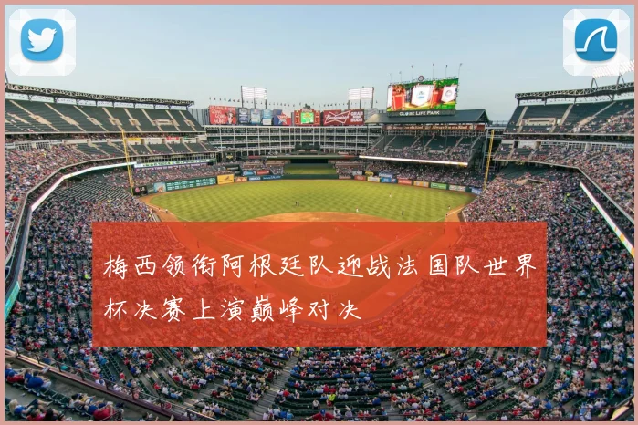 梅西领衔阿根廷队迎战法国队世界杯决赛上演巅峰对决