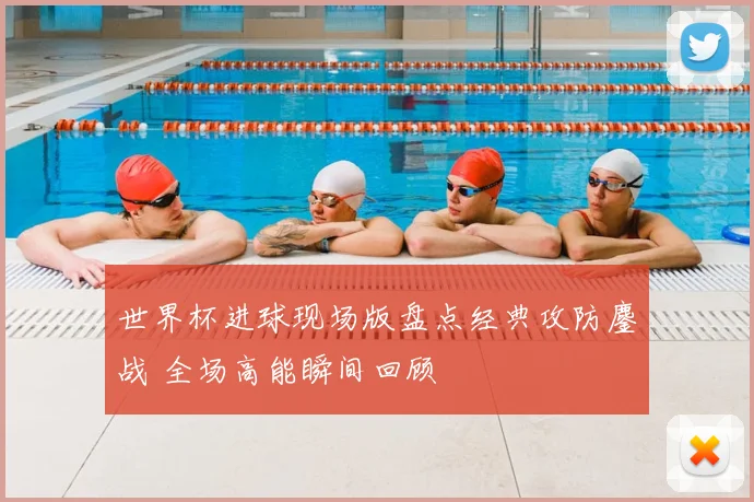 世界杯进球现场版盘点经典攻防鏖战 全场高能瞬间回顾