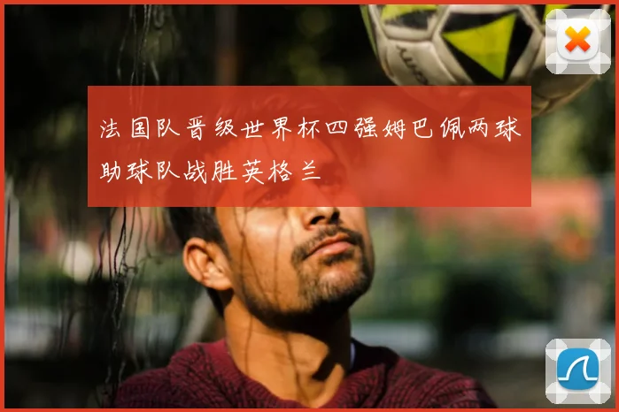 法国队晋级世界杯四强姆巴佩两球助球队战胜英格兰