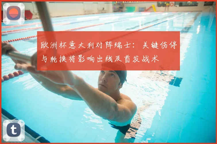 欧洲杯意大利对阵瑞士：关键伤停与轮换将影响出线及首发战术