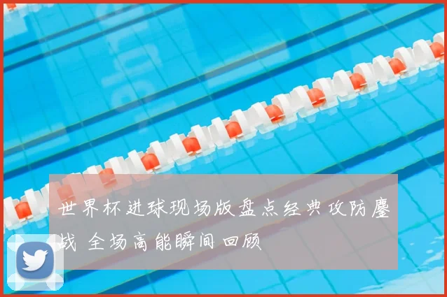 世界杯进球现场版盘点经典攻防鏖战 全场高能瞬间回顾