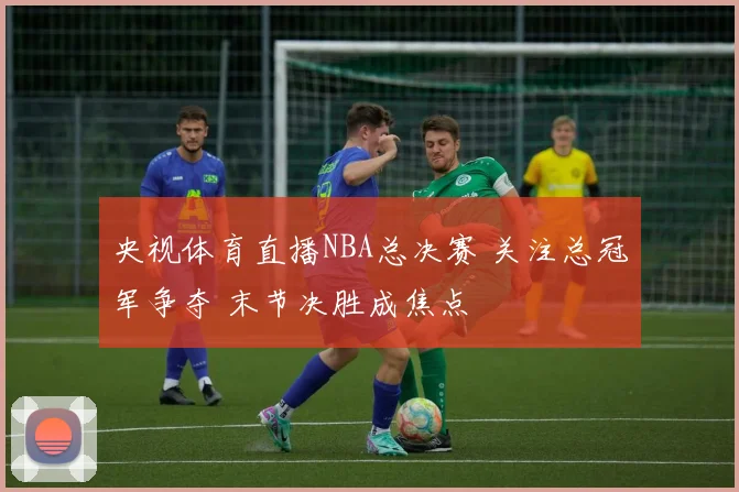 央视体育直播NBA总决赛 关注总冠军争夺 末节决胜成焦点