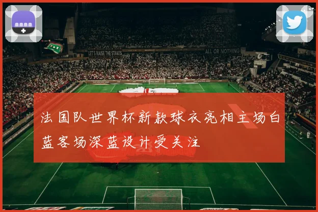 法国队世界杯新款球衣亮相主场白蓝客场深蓝设计受关注