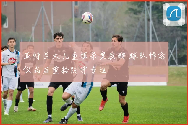 亚特兰大儿童谋杀案发酵 球队悼念仪式后重拾防守专注