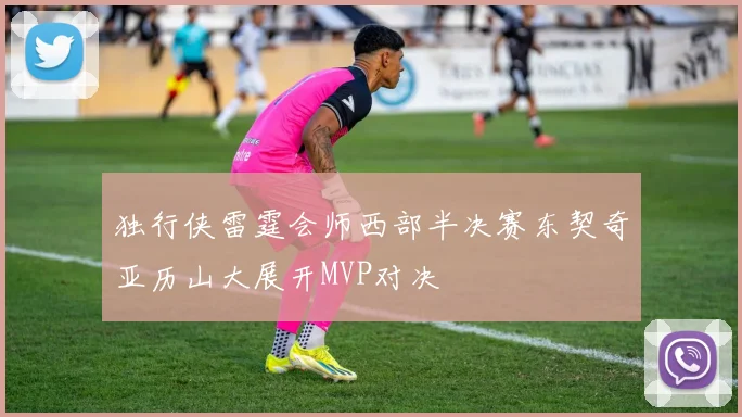 独行侠雷霆会师西部半决赛东契奇亚历山大展开MVP对决