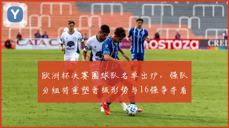 欧洲杯决赛圈球队名单出炉，强队分组将重塑晋级形势与16强争夺看点