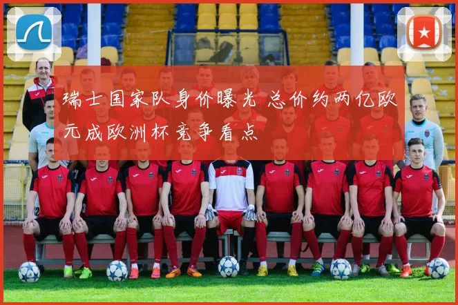 瑞士国家队身价曝光 总价约两亿欧元成欧洲杯竞争看点