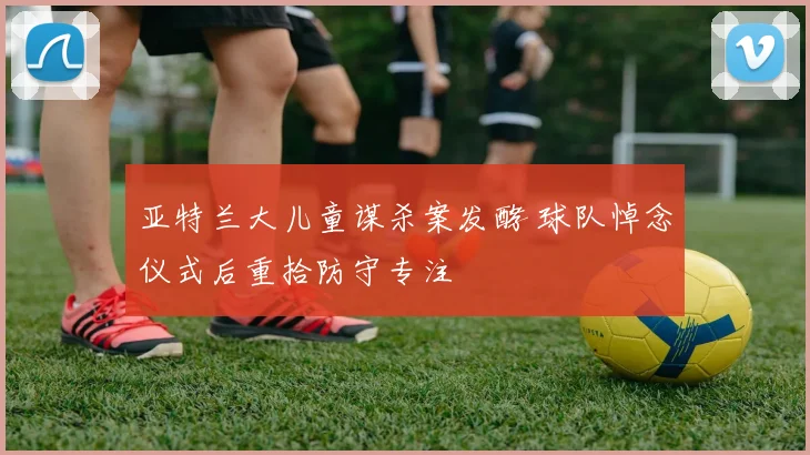 亚特兰大儿童谋杀案发酵 球队悼念仪式后重拾防守专注