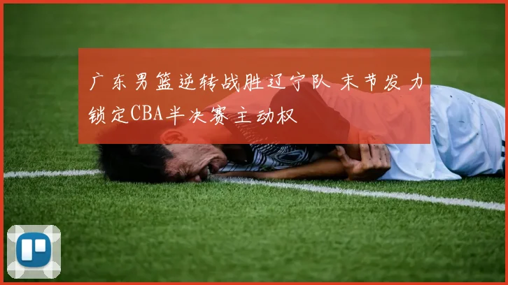 广东男篮逆转战胜辽宁队 末节发力锁定CBA半决赛主动权