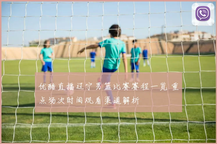 优酷直播辽宁男篮比赛赛程一览 重点场次时间观看渠道解析