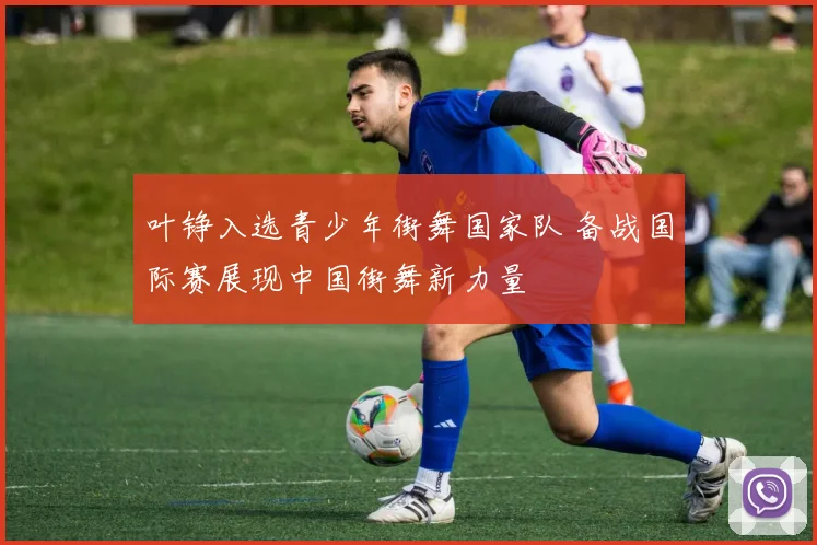 叶铮入选青少年街舞国家队 备战国际赛展现中国街舞新力量