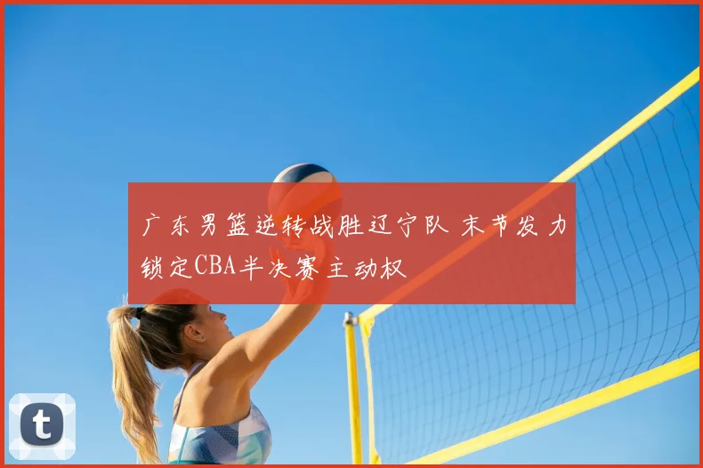 广东男篮逆转战胜辽宁队 末节发力锁定CBA半决赛主动权
