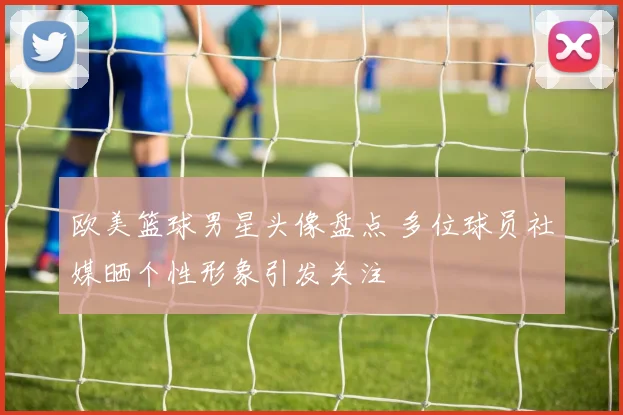 欧美篮球男星头像盘点 多位球员社媒晒个性形象引发关注